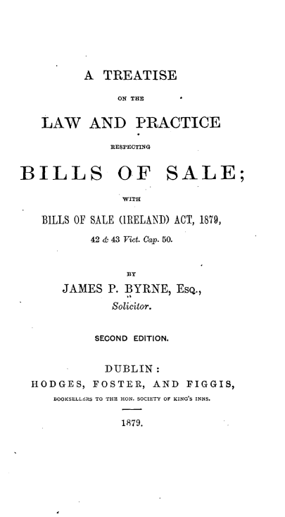 handle is hein.beal/tlprbs0001 and id is 1 raw text is: 





A  TREATISE


               ON THE

   LAW AND PRACTICE

              RESPECTING


BILLS OF SALE;

               WITH

   BILLS OF SALE (IRELAND) ACT, 1879,

           42 & 43 Vict. Cap. 50.


                BY
      JAMES  P. BYRNE, EsQ.,
              Solicitor.


           SECOND EDITION.


             DUBLIN:
  HODGES,  FOSTER,  AND  FIGGIS,
     BOOKSELL&RS TO THE HON. SOCIETY OF KING'S INNS.

               1879.


