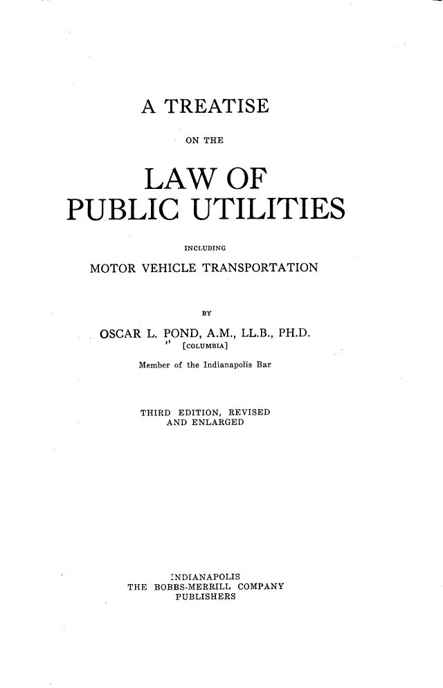 handle is hein.beal/tlpumvt0001 and id is 1 raw text is: A TREATISE
ON THE
LAW OF
PUBLIC UTILITIES
INCLUDING
MOTOR VEHICLE TRANSPORTATION
BY

OSCAR L. POND, A.M., LL.B., PH.D.
t  [COLUMBIA]
Member of the Indianapolis Bar
THIRD EDITION, REVISED
AND ENLARGED
INDIANAPOLIS
THE BOBBS-MERRILL COMPANY
PUBLISHERS



