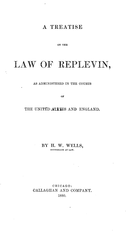 handle is hein.beal/tlracus0001 and id is 1 raw text is: 





          A  TREATISE



               ON THE




LAW OF REPLEVIN,


   AS ADMINISTERED IN THE COURTS


             OF


THE UNITD AT.ATES AND ENGLAND.








      BY H. W. WELLS,
         COUNSELLOR AT LAW.








         CHICAGO:
   CALLAGHAN AND COMPANY.
            1880.


