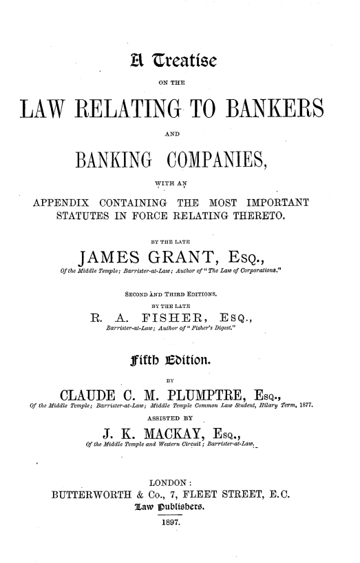 handle is hein.beal/tlrbkr0001 and id is 1 raw text is: 






                         ON THE


LAW RELATING TO BANKERS




          BANKING COMPANIES,

                         WITH AN

  APPENDIX CONTAINING THE MOST IMPORTANT
       STATUTES  IN  FORCE  RELATING   THERETO.

                        BY THE LATE

           JAMES GRANT, EsQ.,
       Of the Middle Temple; Barrister-at-Law; Author of  The Law of Corporations.

                   SECOND IND THIRD EDITIONS.
                        BY THE LATE
             R.  A.   FISHER, ESQ.,
                Barrister-at-Law; Author of  Fisher's Digest.



                    fifth  Ebition.

                           BY

       CLAUDE C. M. PLUMPTRE, Esq.,
  Of the Middle Temple; Barrister-at-Law; Middle Temple Common Law Student, Hilary Term, 1877.
                       ASSISTED BY

               J.  K.  MACKAY, ESQ.,
            Of the Middle Temple and Western Circuit; Barrister-at-Law.



                        LONDON:
      BUTTERWORTH & Co., 7,   FLEET  STREET,  E.C.
                     %aw Ipublibers.
                          1897.


