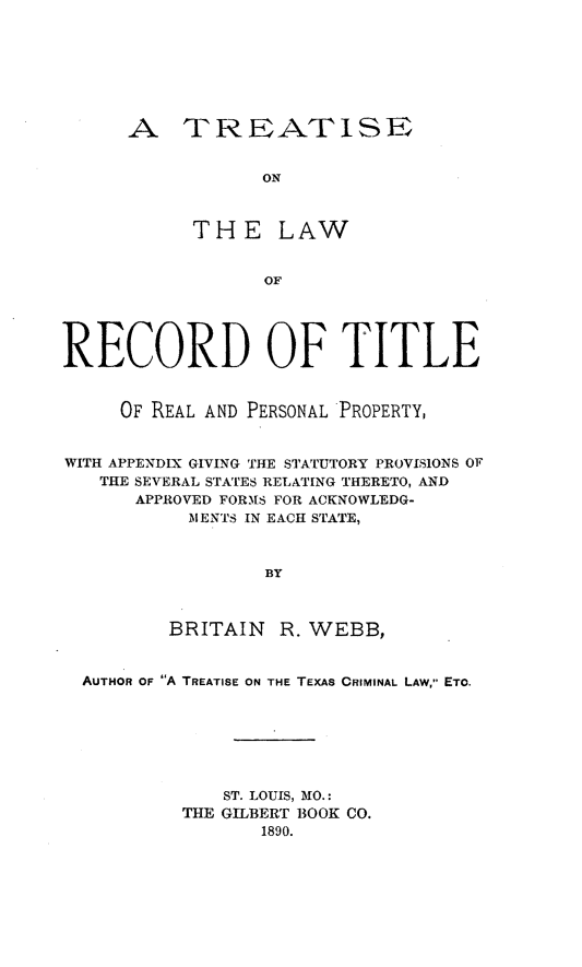handle is hein.beal/tlreco0001 and id is 1 raw text is: A TRIEATISE
ON
THE LAW
OF

RECORD OF TITLE
OF REAL AND PERSONAL PROPERTY,
WITH APPENDIX GIVING THE STATUTORY PROVISIONS OF
THE SEVERAL STATES RELATING THERETO, AND
APPROVED FORMS FOR ACKNOWLEDG-
MENTS IN EACH STATE,
BY
BRITAIN     R. WEBB,
AUTHOR OF A TREATISE ON THE TEXAS CRIMINAL LAW, ETO.
ST. LOUIS, MO.:
THE GILBERT BOOK CO.
1890.


