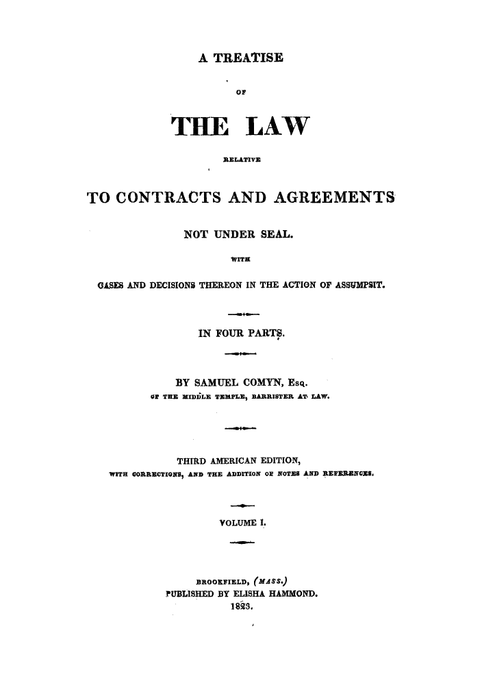 handle is hein.beal/tlrelaca0001 and id is 1 raw text is: A TREATISE
OF
THE LAW
RELATIVE

TO CONTRACTS AND AGREEMENTS
NOT UNDER SEAL.
WITH
GASES AND DECISIONS THEREON IN THE ACTION OF ASSTMPSIT.

IN FOUR PARTS.
BY SAMUEL COMYN, Esq.
Of TEE MIDDLE TEMPLE1 BARRISTER AT' LAW.
THIRD AMERICAN EDITION,
WITH GORRECTIONS, AND THE ADDITION ON NOTES AND REFERENGES.
VOLUME I.
BROOKFIELD, (MASS.)
PUBLISHED BY ELISHA HAMMOND.
1828,



