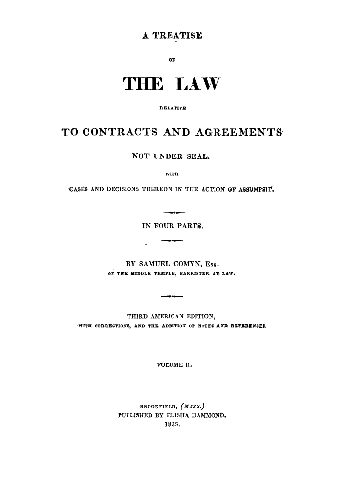 handle is hein.beal/tlrelaca0002 and id is 1 raw text is: 4I TREATISE
OF
THE LAW
AELATIVE

TO CONTRACTS AND AGREEMENTS
NOT UNDER SEAL.
WITH
CASES AND DECISIONS THEREON IN THE ACTION OF ASSUMPSIT.

IN FOUR PARTS.
BY SAMUEL COMYN, Esq.
OF THE MIDDLE TEMPLE, BARRISTER AIX LAW,
THIRD AMERICAN EDITION,
,WITH CORRECTIONS, AND THE ADDITION OF NOTES AND RbEFERENGES,
V'OLUME III
-BROOKFIELD, (MASS.)
PUBLISHED BY ELISHA HA1VMOND.
1823,


