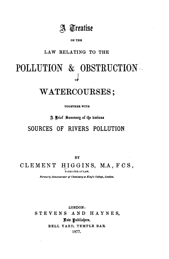 handle is hein.beal/tlrpow0001 and id is 1 raw text is: ON THE
LAW RELATING TO THE

POLLUTION

& OBSTRUCTION
J

WATERCOURSES;
TOGETHER WITH
A Vritf aummaqz of tbt barious
SOURCES OF RIVERS POLLUTION
BY
CLEMENT            HIGGINS, M.A., FC.S.,
.ARRI .TE R-AT-LAW,
Formerly DemonshIutor qf Chemijtry at King's College, London.

LONDON:
STEVENS AND HAYNES,
'ab vublisltrs,
BELL YARD, TEMPLE BAR.
1877.


