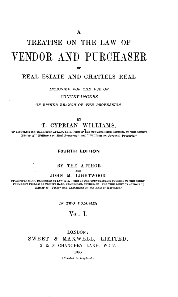 handle is hein.beal/tlvpre0001 and id is 1 raw text is: 






A


      TREATISE ON THE LAW OF



VENDOR AND PURCHASER

                          OF

    REAL ESTATE AND CHATTELS REAL


               INTENDED  FOR THE USE OF

                    CONVEYANCERS

          OF EITHER BRANCH OF THE PROFESSION


                          BY
            T.  CYPRIAN WILLIAMS,
OF LINCOLN'S INN, BARRISTER-AT-LAW, LL.B.; ONE OF HE CONVEYANCING COUNSEL TO THE COURT;
    Editor of Williams on Real Property and Williams on Personal Property.



                   FOURTH   EDITION


                   BY THE   AUTHOR
                          AND
                JOHN  M.  LIGHTWOOD,
OF LINCOLN'S INN, BARRISTER-AT-LAW, M.A. ; ONE OF THE CONVEYANCING COUNSEL TO THE COURT
FORMERLY FELLOW OF TRINITY HALL, CAMBRIDGE, AUTHOR OF THE TIME LIMIT ON ACTIONS;
         Editor of Fisher and Lightwood on the Law of Mortgage.


            IN TWO  VOLUMES


                VOL.  I.



                LONDON:
SWEET     &   MAXWELL, LIMITED,
     2 &  3 CHANCERY   LANE,  W.C.2.
                  1936.
              (Printed in England.)


