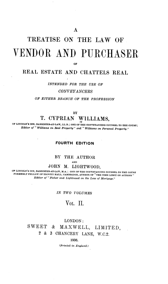 handle is hein.beal/tlvpre0002 and id is 1 raw text is: 





A


TREATISE ON THE LAW


OF


VENDOR AND PURCHASER

                           OF

     REAL   ESTATE AND CHATTELS REAL


               INTENDED  FOR THE USE OF

                    CONV EYANCERS
          OF EITHER BRANCH OF THE PROFESSION


                          BY
            T.  CYPRIAN WILLIAMS,
OF LINCOLN'S INN, BARRISTER-AT-LAW, LL.B.; ONE OF THE CONVEYANCING COUNSEL TO THE COURT;
    Editor of Williams on Real Property and Williams on Personal Property.



                   FOURTH   EDITION


                   BY THE   AUTHOR
                          AND
                JOHN  M.  LIGIHTWOOD,
OF LINCOLN'S INN, BARRISTER-AT-LAW, M.A. ; ONE OF THE CONVEYANCING COUNSEL TO THE COURT
FORMERLY FELLOW OF TRINITY HALL, CAMBRIDGE, AUTHOR OF THE TIME LIMIT ON ACTIONS
         Editor of Fisher and Lightwood on the Law of Mortgage.


                   IN TWO  VOLUMES


                       VOL.  I.



                       LONDON:
       SWEET & MAXWELL, LIMITED,
            2 & 3  CHANCERY   LANE,  W.C.2.
                         1936.
                    (Printed in England.)



