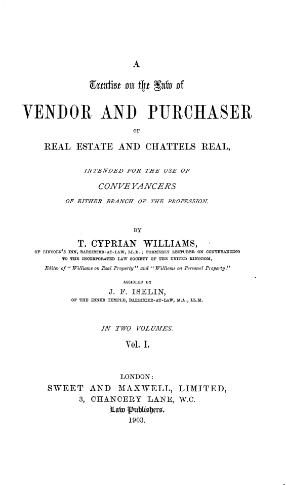 handle is hein.beal/tlvprech0001 and id is 1 raw text is: 














VENDOR AND PURCHASER

                         OF

     REAL ESTATE AND CHATTELS REAL,


              INTENDED FOR THE USE OF

                 CONVE YANCERS

          OF EITHER BRANCH OF THE PROFESSION.



                         BY

             T. CYPRIAN    WILLIAMS,
   OF LINCOLN'S INN, BARRST-AT-LAW, LL.B. ; FORMERLY LECTURER ON CONVEYANCIN
         TO THE INCORPORATED LAW SOCIETY OF THE UNITED KINODOM,
     Editor of Williams on Real Property and I Williams on Prsonal Property.

                       ASSISTED BY
                    J. F. ISELIN,
           OF THE INNER TEMPLE, BAMRISTER-AT-LAW, M[.A., LL.M.



                  IN1 TWO VOL UMES.

                       Vol. I.



                       LONDON:
      SWEET    AND    MAXWELL, LIMITED,
             3, CHANCERY LANE, W.C.
                    LaW 1ublir .
                        1903.


