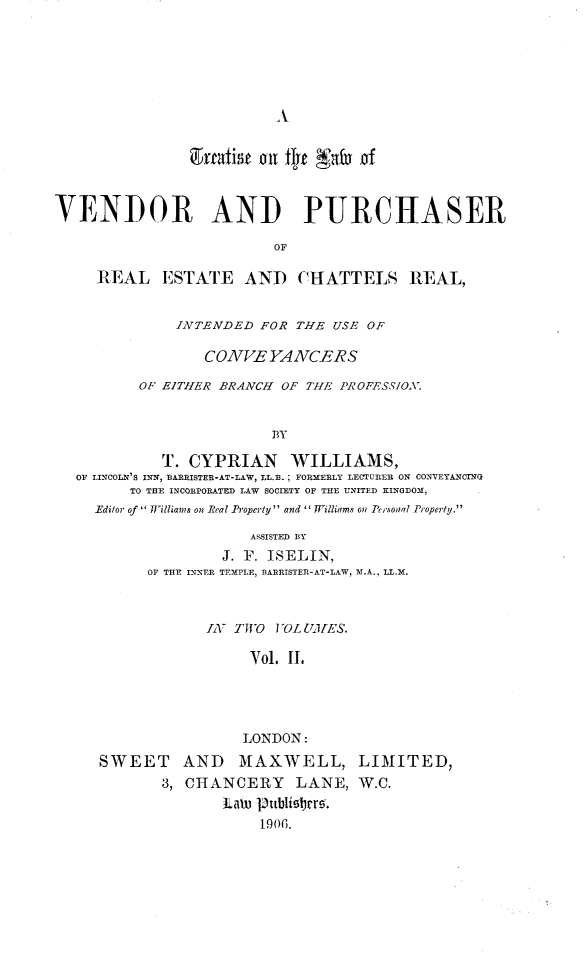 handle is hein.beal/tlvprech0002 and id is 1 raw text is: 








                  gyrtisnoi tifjt Nata of



VENDOR AND PURCHASER

                         OF

     REAL ESTATE AND CHATTELS RI1AL,


              INTENDED FOR THE USE OF

                 COVVE YAACERS

          O EITHER BRANCH OF THE PROFESSIOX.


                         BY

            T. CYPRIAN WILLIAMS,
  OF LITCOLNx'S IRIN, BA RISTER-AT-LAW, LL.B.; FORMERLY LECTURER ON CONVEYANCTNG
         TO THE INCORPORATED LAW SOCIETY OF THE UNITED KINGDOM,
     Editor of  7Filliams on  eal Property and  Williams on P' isonal Property.

                       ASSISTED BY
                   J. F. ISELIN,
           OF THE INNER TEMPLE, BARRISTER-AT-LA-W, M.A., LL.-M.



                 IAT TWO VOLUMHES.

                      Yol. II.




                      LONDON:
     SWEET AND MAXWELL, LIMITED,
            3, CHANCERY     LANE, W.C.
                   Law lubli9brr.
                        1906.


