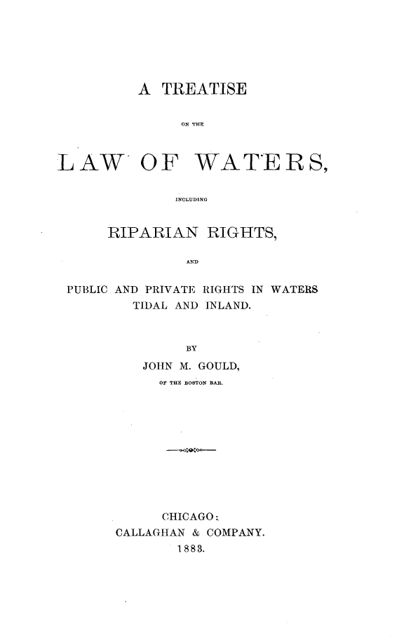 handle is hein.beal/tlwarip0001 and id is 1 raw text is: 






          A TREATISE


               ON THE



LAW- OF WATERS,


              INCLUDING


      RIPARIAN RIGHTS,

                AND


 PUBLIC AND PRIVATE RIGHTS IN WATERS
         TIDAL AND INLAND.



                BY

          JOHN M. GOULD,
            OF THE BOSTON BAR.











            CHICAGO:.
       CALLAGHAN & COMPANY.
               1883.


