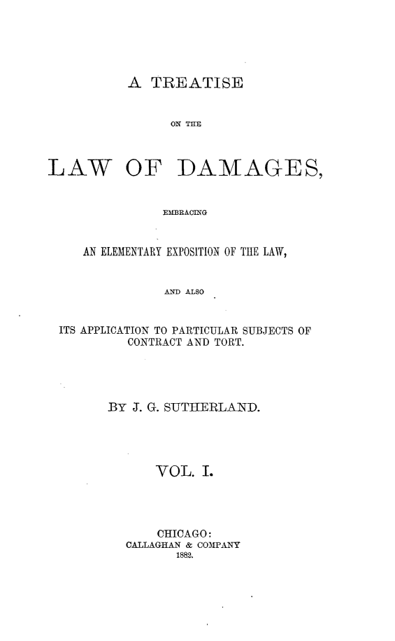 handle is hein.beal/tlwdge0001 and id is 1 raw text is: 





A  TREATISE


ON THlE


LAW


OF DAMAGES,


EMBRACING


   AN ELEMENTARY EXPOSITION OF THE LAW,


              AND ALSO


ITS APPLICATION TO PARTICULAR SUBJECTS OF
         CONTRACT AND TORT.


BY J. G. SUTHERLAND.




      VOL.   I.




      CHICAGO:
  CALLAGHAN & COMPANY
         1882.


