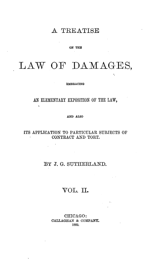 handle is hein.beal/tlwdge0002 and id is 1 raw text is: 




A  TREATISE


      ON H


LAW


OF DAMAGES,


lXBR&CING


   AN ELEMENTARY EXPOSITION OF THE LAW,


              A ALSO


ITS APPLICATION TO PARTICULAR SUBJECTS OF
         CONTRACT AND TORT.


BY J. G. SUTHERLAND.




      VOL.  II.




      CHICAGO:
  CALLAGHAN & COMPANY.
         1882.


