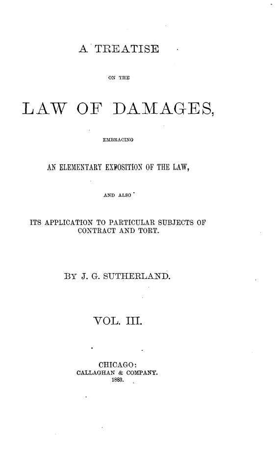 handle is hein.beal/tlwdge0003 and id is 1 raw text is: 




A  TREATISE


      ON THE


LAW


OF DAMAGES,


EM~BRACING


   AN ELEMENTARY EXPOSITION OF THE LAW,


              AD ALSO


ITS APPLICATION TO PARTICULAR SUBJECTS OF
         CONTRACT AND TORT.


BY J. G. SUTHERLAND.




      VOL.  III.




      CHICAGO:
  CALLAGHAN & COMPANY.
         1883.



