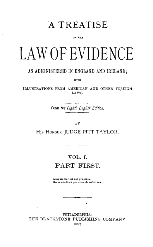 handle is hein.beal/tlwevi0001 and id is 1 raw text is: 




          A   TREATISE

                   ON TIM




LAW OF EVIDENCE


   AS ADMINISTERED IN ENGLAND AND IRELAND;

                    WITH

 ILLUSTRATIONS FROM AMERICAN AND OTHER FOREIGN
                   LAWS.


     From the Eighth English Edition.



              BY

His HONOUR JUDGE PITT TAYLOR.


             . VOL. 1.

          PART FIRST.


          Longum iter eat per precepta,
          Breve et efficax per exempla -SEXOA.







            PHILADELPHIA:
THE BLACKSTONE  PUBLISHING COMPANY
                1887.


