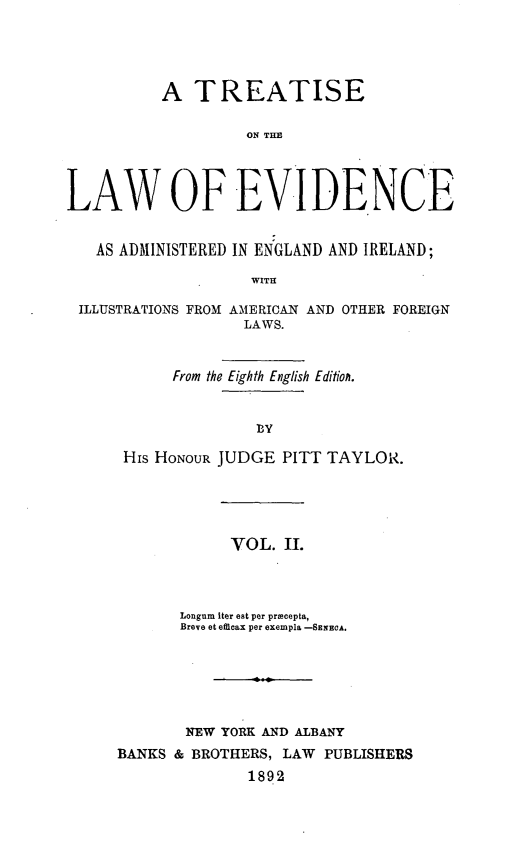 handle is hein.beal/tlwevi0002 and id is 1 raw text is: 












LAW


   AS ADMI



 ILLUSTRATIO


A   TREATISE

          ON THE




 OF EVIDENCE


NISTERED IN ENGLAND AND IRELAND;

          WITH

NS FROM AMERICAN AND OTHER FOREIGN
         LAWS.


 From the Eighth English Editionh.


               PY

His HONOUR JUDGE  PITT TAYLOR.





            VOL.  II.


       Longum iter eat per priecepts,
       Breve et efdicax per exempla -SENECA.


                I



        NEW YORK AND ALBANY
BANKS & BROTHERS, LAW  PUBLISHERS
               1892


