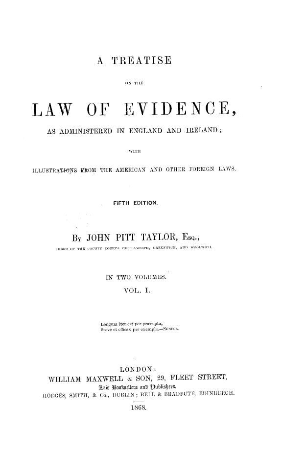 handle is hein.beal/tlweviaei0001 and id is 1 raw text is: 








                 A   TREATISE


                        ON Tll




LAW OF EVIDENCE,


    AS ADMINISTERED   IN ENGLAND   AND  IRELAND;


                         WITH


ILLUSTRAT-10NS EROM THE AMERICAN AND OTHER FOREIGN LAWS.


               FIFTH EDITION.




    By  JOHN PITT TAYLOR, EsQ.,
JUDGE OF THE COULTY COURTS FOR LAME [Hil, C IEEMW[CII, AND WOOLWIC I.



             IN TWO  VOLUMES.

                  VOL. I.




            Longum iter est per priccepta,
            Breve et officax per exempla.-SENECA.


                    LONDON:
 WILLIAM   MAXWELL & SON, 29, FLEET STREET,
               Lai 38aokslers ant Vublishers.
HODGES, SMITH1, & Co., DUBLIN; BELL & BRADFUTE, EDINBURGH.

                       1868.


