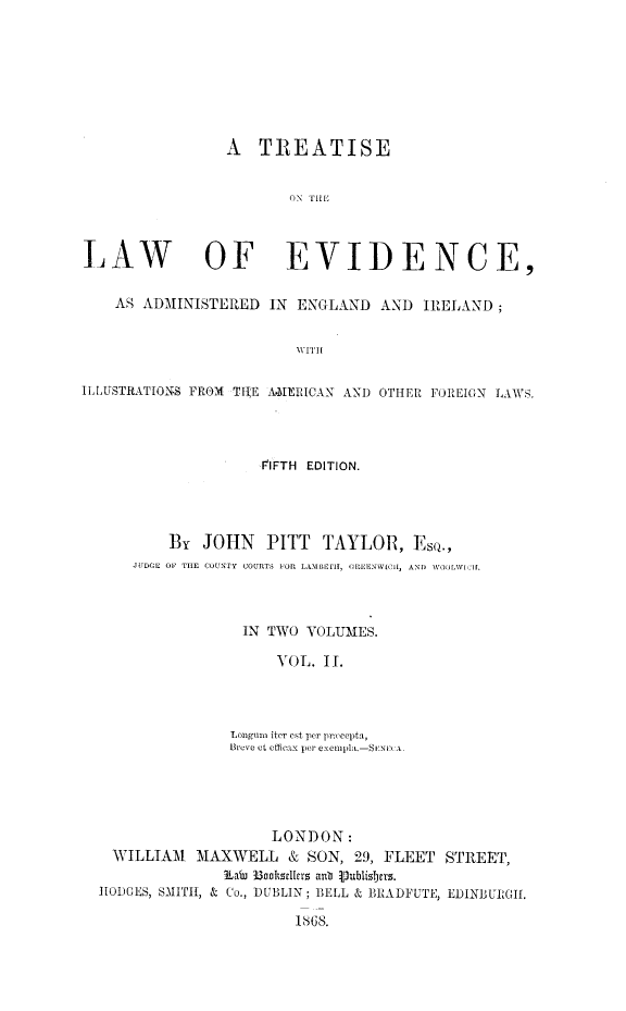 handle is hein.beal/tlweviaei0002 and id is 1 raw text is: 








                 A   TREATISE


                        ON THE



LAW OF EVIDENCE,

    AS ADMINISTERED   IN ENGLAND   AND  IRELAND;


                         WITH


ILLUSTRATIONS FROM TlE AMERICAN AND OTHER FOREIGN LAWS.


               FIFTH EDITION.




    By  JOHN PITT TAYLOR, EsQ.,
JUDGE OF THE COUNTY COURTS FOR LAMBETH, OREENWICil, AND WOOLWIC1H.



             IN TWO VOLUMES.

                 VOL. II.




           Longun iter est per precepta,
           Breve ct officax per exempla.-SENI< A.


                    LONDON:
  WILLIAM  MAXWELL & SON, 29, FLEET STREET,
              K au B3ooktstIlrs anb 1ubsbizjers.
HODGES, SMITH, & Co., DUBLIN; BELL & BRADYUTE, EDINBURGIf.

                       1868.


