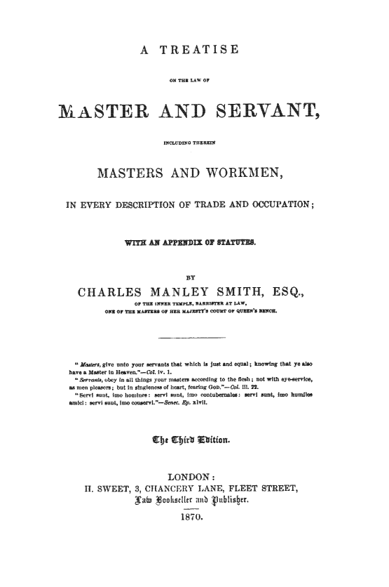 handle is hein.beal/tlwmsvt0001 and id is 1 raw text is: 




                  A TREATISE


                         OA THS LAW OF



MASTER AND SERVANT,


       MASTERS AND WORKMEN,


IN EVERY   DESCRIPTION   OF  TRADE   AND  OCCUPATION;



             WITH  AN APPED OF STATUTBS.



                           BY

   CHARLES MANLEY SMITH, ESQ.,
               OF THE INNER TEMPLS, BARRIATER AT LAW,
         OXE OF TaE MASTERS OF Ma MAJar's COUNT OF QUEEN'S JEMCH.


Maders, give unto your servants that which la just and equal, knowing that ye also
have a Master In Heaven.-Col iv. 1.
Berrats, obey In all things your masters according to the flesh; not with eyo-service,
as men pleasers; but In singleness of heart, fearing GoD.-Col 111. 2l.
Bervi sunt, Imo homines: servl snt, Ito ontubernales: servi sunt, Imo hundles
amid: servi sunt, Imo conserv.- e. Ep.  1vi,.



                     EEirtd  lElition.



                     LONDON:
    H. SWEET,  3, CHANCERY   LANE,  FLEET  STREET,
               'atb goose15 r anb inblis tr.

                         1870.


