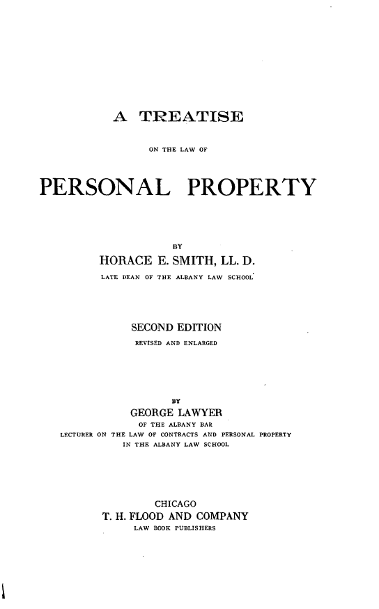 handle is hein.beal/tlwpp0001 and id is 1 raw text is: 










            A TREATISE


                  ON THE LAW OF



PERSONAL PROPERTY




                     BY
          HORACE E. SMITH, LL. D.
          LATE DEAN OF THE ALBANY LAW SCHOOL'




               SECOND EDITION
               REVISED AND ENLARGED





                     BY
               GEORGE LAWYER
               OF THE ALBANY BAR
   LECTURER ON THE LAW OF CONTRACTS AND PERSONAL PROPERTY
             IN THE ALBANY LAW SCHOOL





                   CHICAGO
          T. H. FLOOD AND COMPANY
               LAW BOOK PUBLISHERS


