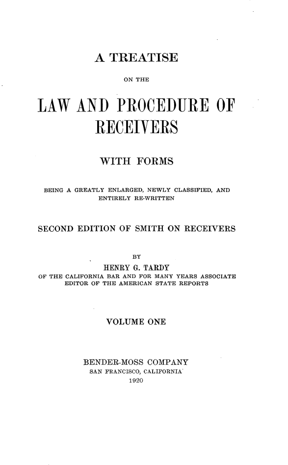 handle is hein.beal/tlwprocre0001 and id is 1 raw text is: 






           A TREATISE

                ON THE



LAW AND PROCEDURE OF


           RECEIVERS



           WITH FORMS


 BEING A GREATLY ENLARGED, NEWLY CLASSIFIED, AND
            ENTIRELY RE-WRITTEN



SECOND EDITION OF SMITH ON RECEIVERS


                  BY
            HENRY G. TARDY
OF THE CALIFORNIA BAR AND FOR MANY YEARS ASSOCIATE
     EDITOR OF THE AMERICAN STATE REPORTS


    VOLUME ONE




BENDER-MOSS COMPANY
SAN FRANCISCO, CALIFORNIA'
         1920


