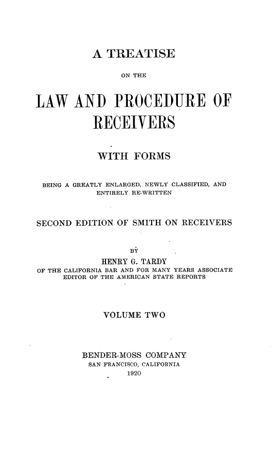 handle is hein.beal/tlwprocre0002 and id is 1 raw text is: 






           A TREATISE

                ON THE



LAW AND PROCEDURE OF


           RECEIVERS



           WITH FORMS



 BEING A GREATLY ENLARGED, NEWLY CLASSIFIED, AND
            ENTIRELY RE-WRITTEN



SECOND EDITION OF SMITH ON RECEIVERS


                  By
            HENRY G. TARDY
OF THE CALIFORNIA BAR AND FOR MANY YEARS ASSOCIATE
     EDITOR OF THE AMERICAN STATE REPORTS


    VOLUME TWO




BENDER-MOSS COMPANY
SAN FRANCISCO, CALIFORNIA
         1920


