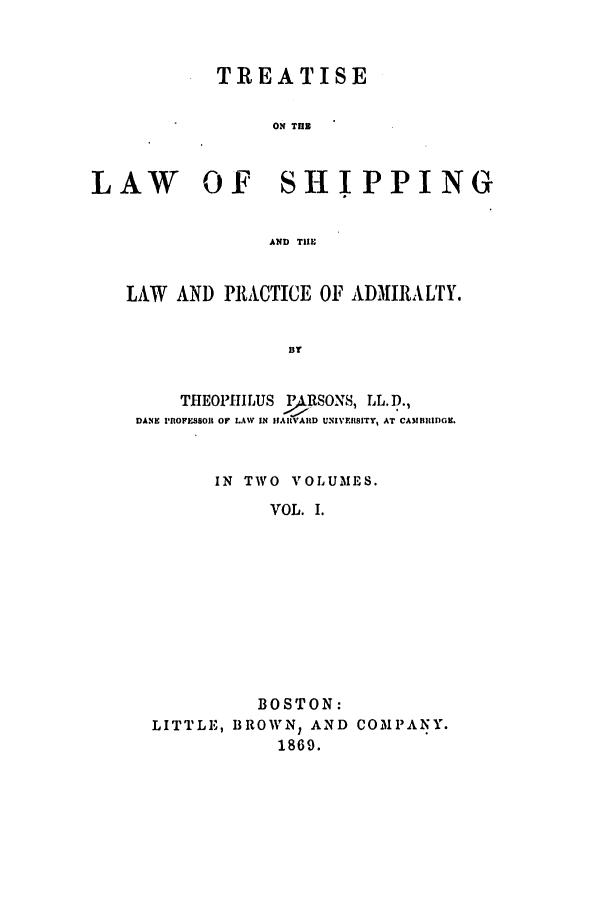 handle is hein.beal/tlwshiplp0001 and id is 1 raw text is: ï»¿TREATISE
ON TUB
LAW OF SHIPPING
AND THE
LAW AND PRACTICE OF ADMIRALTY.
BY
THEOPHILUS PARSONS, LL. D.,
DANE PROFESSOtt OF LAW IN IIAVAID UNIVERSITY, AT CAMBRIDGE.
IN TWO VOLUMES.
VOL. I.
BOSTON:
LITTLE, BROWNY AND COMPANY.
1869.


