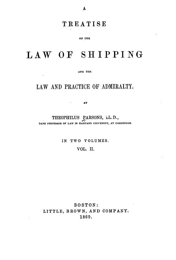 handle is hein.beal/tlwshiplp0002 and id is 1 raw text is: ï»¿A

TREATISE
ON THE
LAW OF SHIPPING
AND THE
LAW AND PRACTICE OF ADMIRALTY.
BT
THEOPHILUS PARSONS, LL. D.,
DANE PROFESSOR OF LAW IN HARVARD UNIVERSITY, AT CAMBRIDGE.

IN TWO VOLUMES.
VOL. II.
BOSTON:
LITTLE, BROWN, AND COMPANY.
1869.


