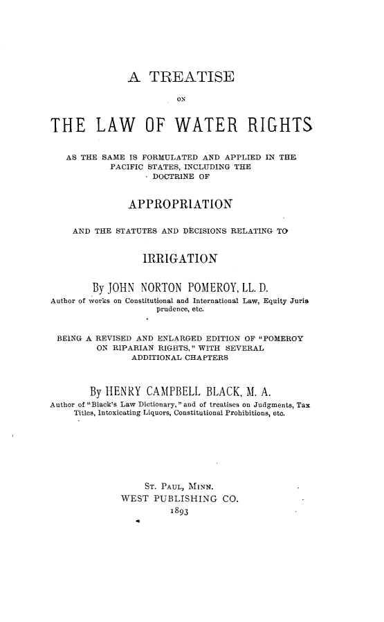 handle is hein.beal/tlwwrsis0001 and id is 1 raw text is: 








               A   TREATISE

                        ON



THE LAW OF WATER RIGHTS


   AS THE SAME IS FORMULATED AND APPLIED IN THI
           PACIFIC STATES, INCLUDING THE
                  - DOCTRINE OF



               APPROPRIATION


    AND  THE STATUTES AND DECISIONS RELATING TO


                  IRRIGATION


        By JOHN  NORTON   POMEROY,   LL. D.
Author of works on Constitutional and International Law, Equity Juris
                    prudence, etc.


 BEING A REVISED AND ENLARGED EDITION OF POMEROY
         ON RIPARIAN RIGHTS, WITH SEVERAL
                ADDITIONAL CHAPTERS



        By HENRY  CAMPBELL BLACK, M. A.
Author of Black's Law Dictionary, and of treatises on Judgments, Tax
     Titles, Intoxicating Liquors, Constitutional Prohibitions, etc.








                  ST. PAUL, MINN.
              WEST  PUBLISHING   CO.
                       1893


