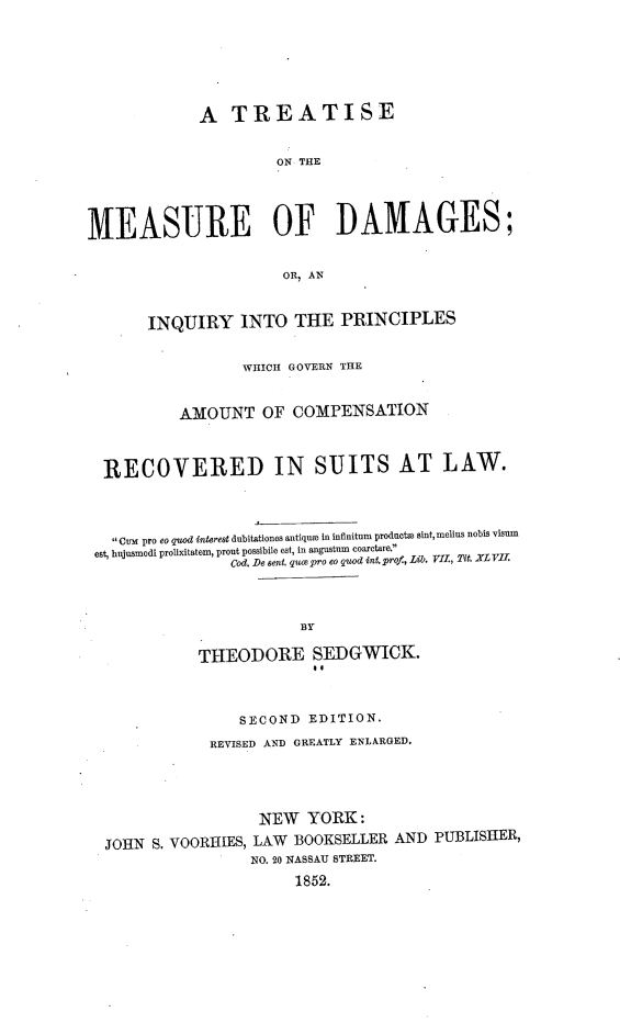 handle is hein.beal/tmdipga0001 and id is 1 raw text is: A TREATISE
ON THE
MEASURE OF DAMAGES;
OR, AN
INQUIRY INTO THE PRINCIPLES
WHICH GOVERN THE
AMOUNT OF COMPENSATION
RECOVERED IN SUITS AT LAW.
Cut pro eo quod interest dubitationes antique in infinitum producte sint, melius nobis visum
est, bujusmodi prolixitatem, prout possibile est, in angustn eoar.ta.,.
Cod. De st. quae pro eo quod int. prof.,Lib). VII, Mo. XL VII.
BY
THEODORE SEDGWICK.
SECOND EDITION.
REVISED AND GREATLY ENLARGED.
NEW YORK:
JOHN S. VOORHIES, LAW BOOKSELLER AND PUBLISHER,
NO. 20 NASSAU STREET.
1852.


