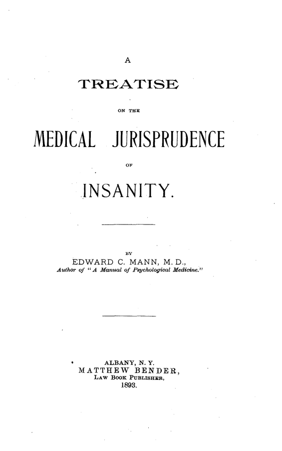 handle is hein.beal/tmedjsan0001 and id is 1 raw text is: 






A


       TREATISE


             ON TISRD



MEDICAL JURISPRUDENCE


    INSANITY.






           BY
  EDWARD  C. MANN, M. D.,
Author of A Manual of Psychological Medicine.


    ALBANY, N. Y.
MATTHEW  BENDER,
  LAW BOOK PUBLISHER,
       1893.


