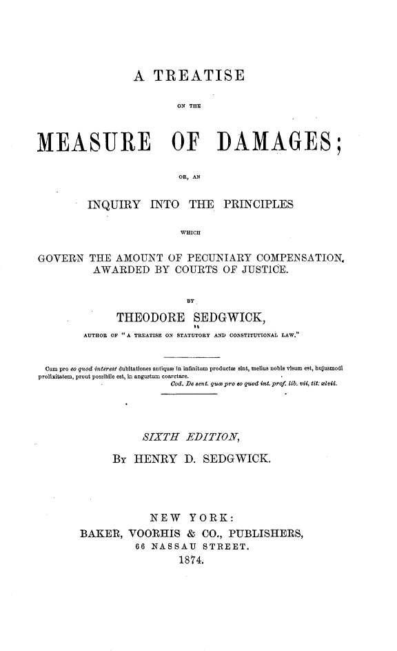 handle is hein.beal/tmesdam0001 and id is 1 raw text is: A TREATISE
ON THE
MEASURE OF DAMAGES;
OR, AN
INQUIRY INTO THE PRINCIPLES
WHICH
GOVERN THE AMOUNT OF PECUNIARY COMPENSATION.
AWARDED BY COURTS OF JUSTICE.
BY
THEODORE SEDGWICK,
AUTHOR OF A TREATISE ON STATUTORY AND CONSTITUTIONAL LAW
Cum pro eo quod interest dubitationes antiqum in infinitum productm sint, melius nobis vtsum est, hujusmodi
prolixitatem, prout possibile est, in angustum coarctare.
Cod. De ev t. quw pro eo quod int. prof. lib. vii, tit: xlvii.
SIXTH EDITION,
By HENRY D. SEDGWICK.
NEW YORK:
BAKER, VOORHIS & CO., PUBLISHERS,
66 NASSAU STREET.
1874.


