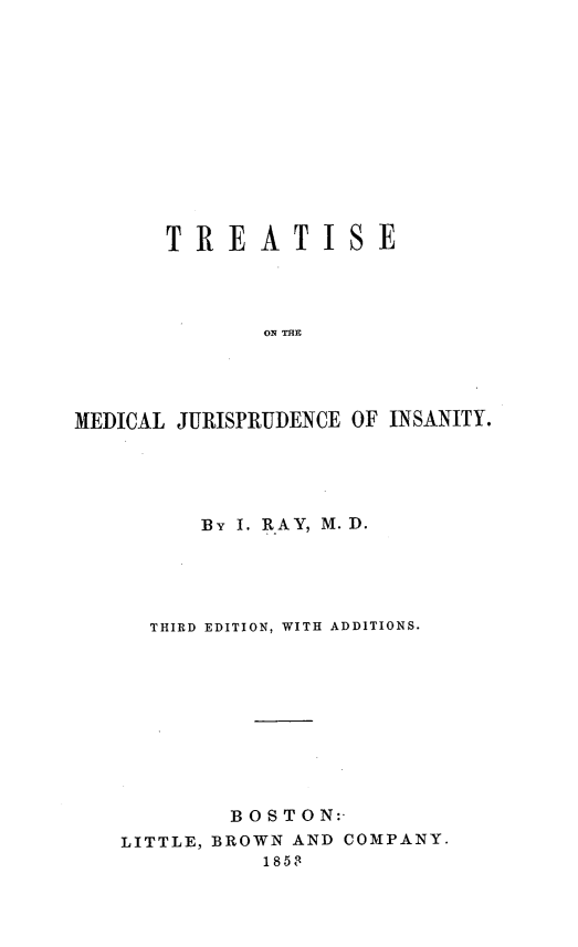 handle is hein.beal/tmjiiii0001 and id is 1 raw text is: TREATISE
ON THE
MEDICAL JURISPRUDENCE OF INSANITY.

BY I. RAY, M. D.
THIRD EDITION, WITH ADDITIONS.
B OS TO N:-
LITTLE, BROWN AND COMPANY.
1853


