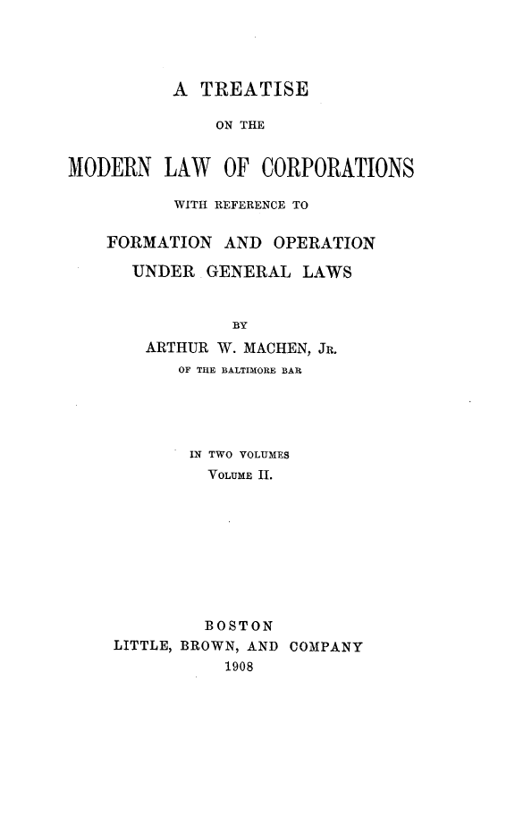handle is hein.beal/tmodlcrpg0002 and id is 1 raw text is: 




          A  TREATISE

              ON THE


MODERN   LAW   OF  CORPORATIONS


       WITH REFERENCE TO


FORMATION   AND OPERATION

  UNDER   GENERAL  LAWS


            BY
    ARTHUR W. MACHEN, JR.
       OF THE BALTIMORE BAR


       IN TWO VOLUMES
         VOLUME II.









         BOSTON
LITTLE, BROWN, AND COMPANY
           1908


