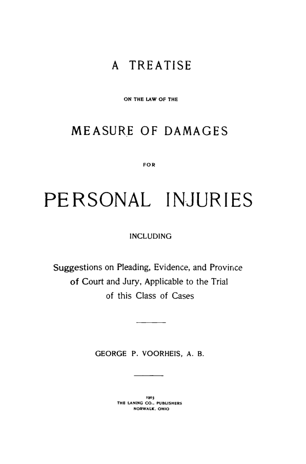 handle is hein.beal/tmsudmgpi0001 and id is 1 raw text is: 





A TREATISE


  ON THE LAW OF THE


MEASURE OF


DAMAGES


FOR


PERSONAL IN-JURIES


                 INCLUDING


  Suggestions on Pleading, Evidence, and Province
     of Court and Jury, Applicable to the Trial
            of this Class of Cases





          GEORGE P. VOORHEIS, A. B.




                    '903
              THE LANING CO., PUBLISHERS
                 NORWALK. OHIO


