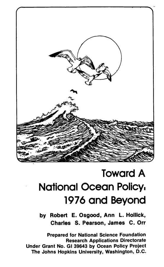 handle is hein.beal/tnatop0001 and id is 1 raw text is: 

























                        Toward A

    National Ocean Policy,

            1976 and Beyond

    by Robert E. Osgood, Ann L. Hollick,
        Charles S. Pearson, James C. Orr

        Prepared for National Science Foundation
             Research Applications Directorate
Under Grant No. GI 39643 by Ocean Policy Project
  The Johns Hopkins University, Washington, D.C.


