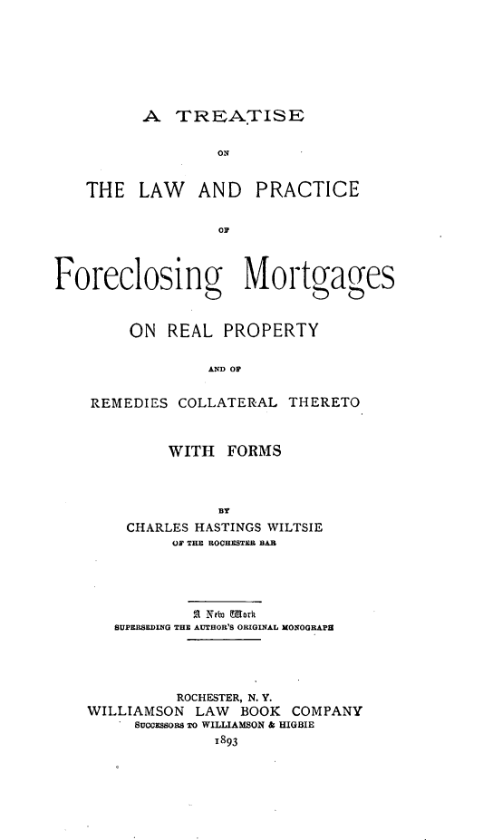 handle is hein.beal/tolclosin0001 and id is 1 raw text is: A TREOATISE

THE LAW AND

PRACTICE

OF

Foreclosing Mortgages
ON REAL PROPERTY
AND    TR
REMEDIES COLLATERAL THERETO

WITH FORMS
BY
CHARLES HASTINGS WILTSIE
OF THER ROCHESTER BAR

21 Nto Mork
SUPERSEDING THE AUTHOR'S ORIGINAL MONOGRAP
ROCHESTER, N. Y.
WILLIAMSON LAW BOOK COMPANY
SUCCESSORS TO WILLIAMSON & HIGBIE
1893


