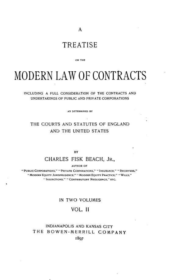 handle is hein.beal/tonernfco0002 and id is 1 raw text is: A

TREATISE
ON THE!
MODERN LAW OF CONTRACTS
INCLUDING A FULL CONSIDERATION OF THE CONTRACTS AND
UNDERTAKINGS OF PUBLIC AND PRIVATE CORPORATIONS
AS DETERMINED BY
THE COURTS AND STATUTES OF ENGLAND
AND THE UNITED STATES
BY
CHARLES FISK BEACH, JR.,
AUTHOR OF
PuBLIc CORPORATIONS,  PRIVATE CORPORATIONS.  INSURANCE, IRECEIVERS,
MODERN EQUITY JURISPRUDENCE,  MODERN EQUITY PRACTICE, WILLS,
INJUNCTIONS,  CONTRIBUTORY NEGLIGENCE, ETC.
IN TWO VOLUMES
VOL. 11
INDIANAPOLIS AND KANSAS CITY
THE BOWEN-MERRILL COMPANY
1897


