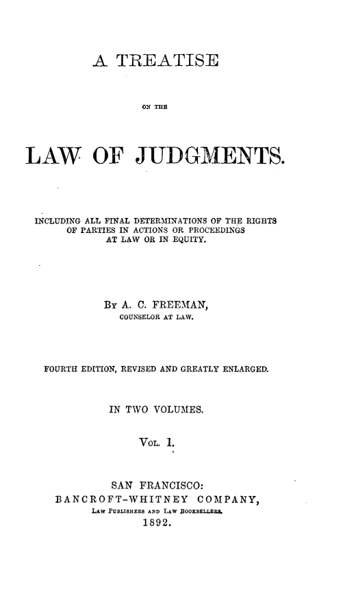 handle is hein.beal/tontjuf0001 and id is 1 raw text is: A TREATISE
ON Ti
LAW OF JUDGMENTS.

INCLUDING ALL FINAL DETERMINATIONS OF THE RIGHTS
OF PARTIES IN ACTIONS OR PROCEEDINGS
AT LAW OR IN EQUITY.
By A. C. FREEMAN,
COUNSELOR AT LAW.
FOURTH EDITION, REVISED AND GREATLY ENLARGED.
IN TWO VOLUMES.
VoL. 1.
SAN FRANCISCO:
BANCROFT-WHITNEY COMPANY,
LAW PUBLISHERS ANiD LAW BOOKSELLER&
1892.


