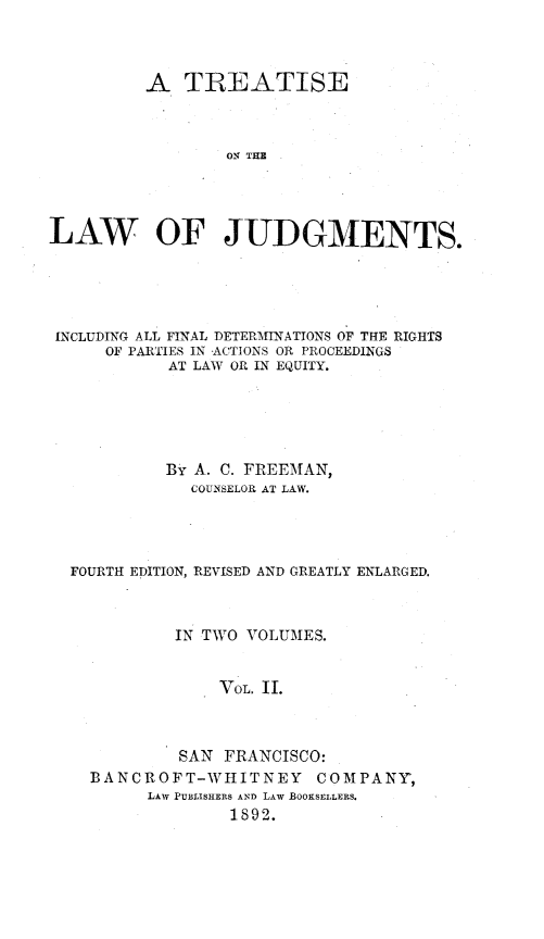 handle is hein.beal/tontjuf0002 and id is 1 raw text is: A TREATISE
ON THE
LAW OF JUDGMENTS.

INCLUDING ALL FINAL DETERMINATIONS OF THE RIGHTS
OF PARTIES IN ACTIONS OR PROCEEDINGS
AT LAW OR IN EQUITY.
BY A. C. FREEMAN,
COUNSELOR AT LAW.
FOURTH EDITION, REVISED AND GREATLY ENLARGED.
IN TWO VOLUMES.
VOL. II.
SAN FRANCISCO:
BANCROFT-WHITNEY COMPANY,
LAW PUBLISHERS AND LAW BOOKSELLERS.
1892.


