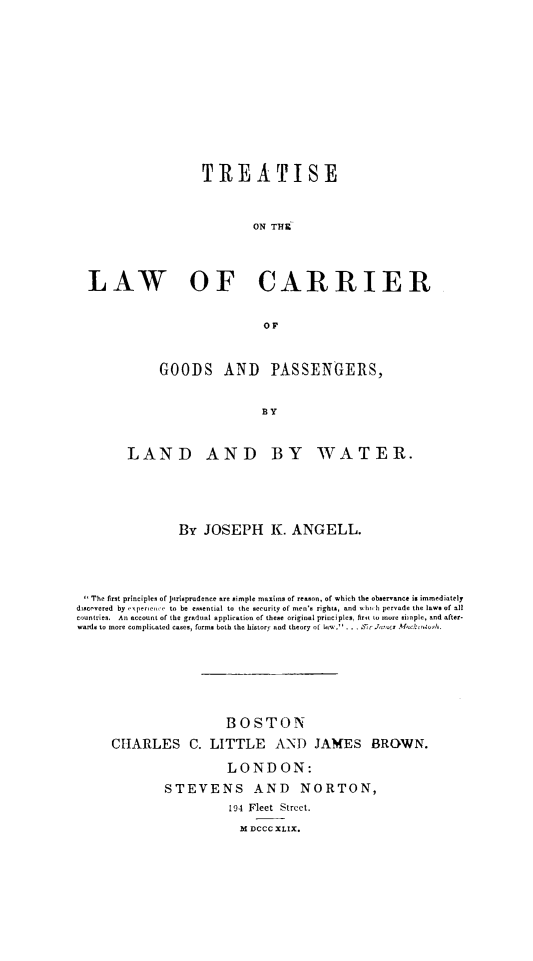 handle is hein.beal/totcargoo0001 and id is 1 raw text is: TR EATISE
ON THE
LAW OF CARRIER
GOODS AND PASSENGERS,
BY
LAND AND BY WATER.

By JOSEPH K. ANGELL.
The first principles of jnrisprudence are simple maxims of reason, of which the observance is immediately
discocvred by -xperece to be essential to the security of men's rights, and oh h pervade the law. of oil
countries. An account of the gradual application of these original principles, firnt to more sitple, and after.
wards to more complicated cases, form. both the history and theory ot .(   . .  .I- r ms McoCuros-th.
BOSTON
CHARLES C. LITTLE AND JAMES BROWN.
LONDON:
STEVENS AND NORTON,
194 Fleet Street.
M DCCC XLIX.


