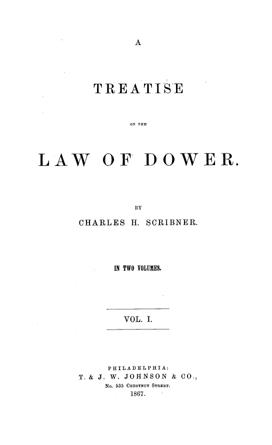 handle is hein.beal/totld0001 and id is 1 raw text is: A

TREATISE
ON THE
LAW OF DOWER.
BY

CHARLES H. SCRIBNER.
IN TWO VOLUMES.

VOL. I.

PHILADELPHIA:
T. & J. W. JOHNSON & CO.,
No. 535 CHESTNUT STREET.
1867.


