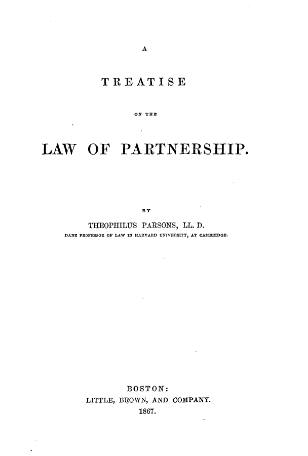 handle is hein.beal/totloprt0001 and id is 1 raw text is: A

TREATISE
ON T31E
LAW OF PARTNERSHIP.
BY

THEOPHILUS PARSONS, LL. D.
DANE PROFESSOR OF LAW IN HARVARD UNIVERSITY, AT CAMBRIDGE.
BOSTON:
LITTLE, BROWN, AND COMPANY.
1867.


