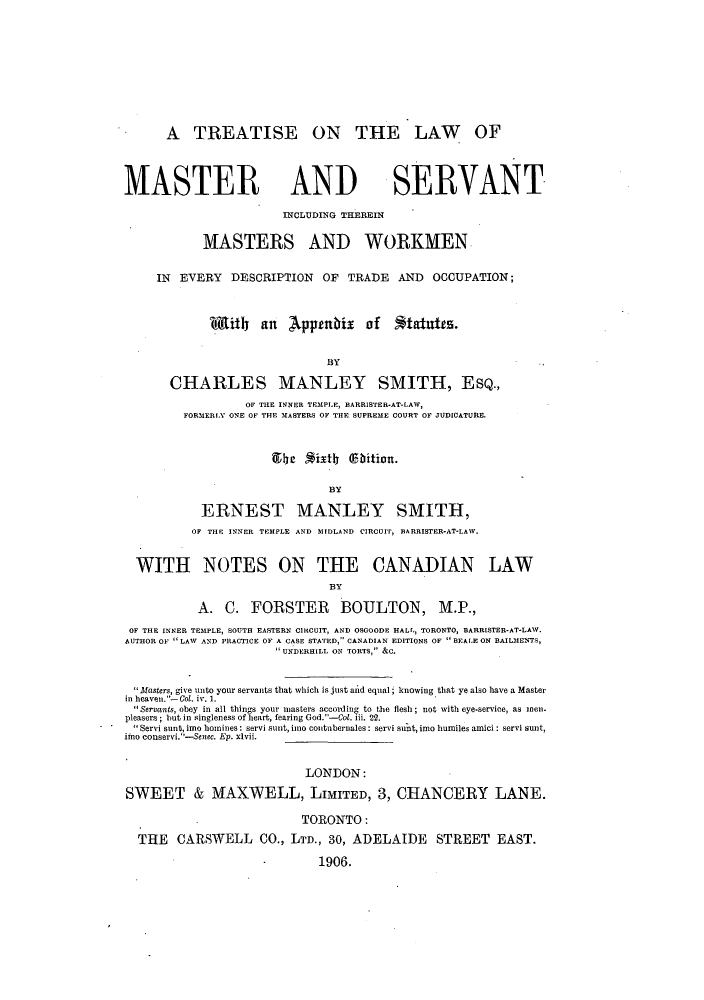 handle is hein.beal/totmass0001 and id is 1 raw text is: A TREATISE ON THE LAW OF
MASTER AND SERVANT
INCLUDING THEREIN
MASTERS AND WORKMEN
IN EVERY DESCRIPTION OF TRADE AND OCCUPATION;
iit      an   Apptnbix      of   *tatutes.
BY
CHARLES MANLEY SMITH, EsQ.,
OF THE INNER TEMPLE, BARRISTER-AT-LAW,
FORMERLY ONE OF THE MASTERS OF THE SUPREME COURT OF JUDICATURE.
BY
ERNEST MANLEY SMITH,
OF THE INNER TEMPLE AND MIDLAND CIRCUIT, BARRISTER-AT-LAW.
WITH NOTES ON THE CANADIAN LAW
BY
A. C. FORSTER BOULTON, M.P.,
OF THE INNER TEMPLE, SOUTH EASTERN CIRCUIT, AND OSGOODE HALL., TORONTO, BARRISTER-AT-LAW.
AUTHOR OF LAW AND PRACTICE OF A CASE STATED, CANADIAN EDITIONS OF  BEALE ON BAILMENTS,
UNDERHILL ON TORTS, &C.
Masters, give unto your servants that which is just aid equal; knowing that ye also have a Master
in heaven. -Col. iv. 1.
Servants, obey in all things your masters acconding to the flesh; not with eye-service, as mnen.
pleasers; but in singleness of heart, fearing God.-Col. iii. 22.
Servi sunt, imo homines: servi sunt, imo contubernales: servi sunt, imo humiles amici: servi sunt,
imo conservi.-Senec. Ep. xlvii.
LONDON:
SWEET & MAXWELL, LIMITED, 3, CHANCERY LANE.
TORONTO:
THE CARSWELL CO., LTD., 30, ADELAIDE STREET EAST.
1906.


