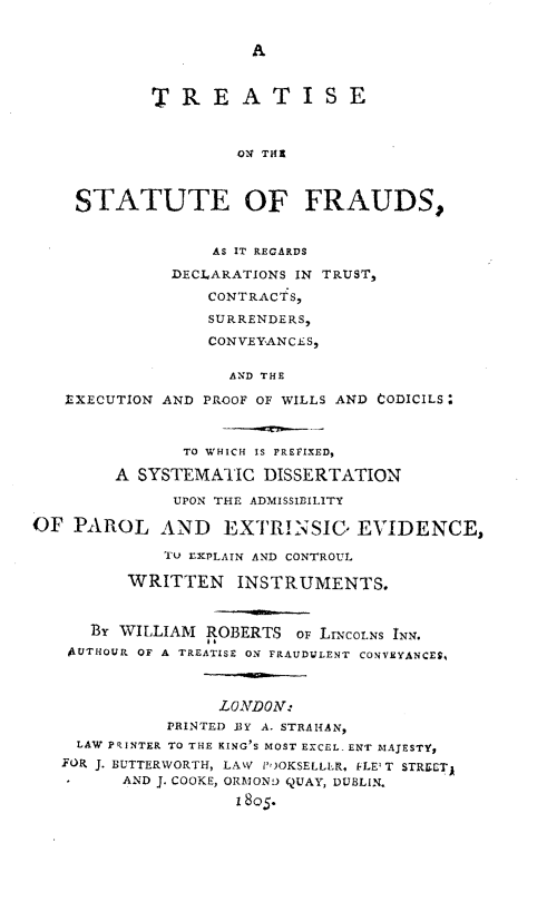 handle is hein.beal/totstof0001 and id is 1 raw text is: A

TREATISE
ON THI
STATUTE OF FRAUDS,

AS IT REGARDS
DECLARATIONS IN TRUST,
CONTRACTS,
SURRENDERS,
CONVEYANCES,

EXECUTION

AND THE
AND PROOF OF WILLS AND CODICILS:

TO WHICH IS PREFIXED,
A SYSTEMATIC DISSERTATION
UPON THE ADMISSIBILITY
OF PAROL AND EXTRINSIG EVIDENCE,
Tu tXPLAIN AND CONTROUL
WRITTEN INSTRUMENTS.
BY WILLIAM ROBERTS OF LiNCOLNS INN.
4UTHOUR OF A TREATISE ON FRAUDULENT CONVEYANCES,
LONDON:
PRINTED .IY A. STRAIiAN,
LAW PRINTER TO THE KING'S MOST EXCEL. ENT MAJESTY,
FOR J. BUTTERWORTH, LAW P')OKSELLLR. FLE' T STRECTA
-      AND J. COOKE, ORM OND QUAY, DUBLIN,
I805.


