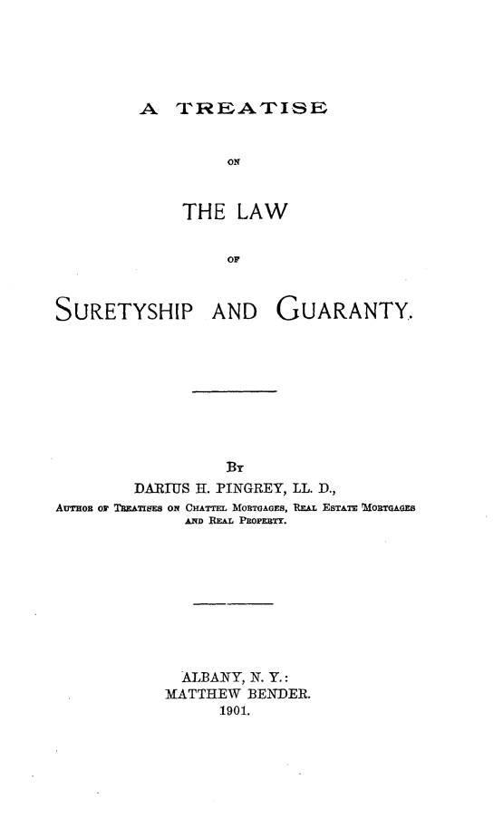 handle is hein.beal/totuaran0001 and id is 1 raw text is: A TREATISE
ON
THE LAW
OF

SURETYSHIP

AND GUARANTY.

DARIUS H. PINGREY, LL. D.,
AuTHoB or TREATIE oN CHATTEL MORTGAGES, REAL ESTATE MORTGAGE8
AND REAL PROPERTY.
ALBANY, N. Y.:
MATTHEW BENDER.
1901.


