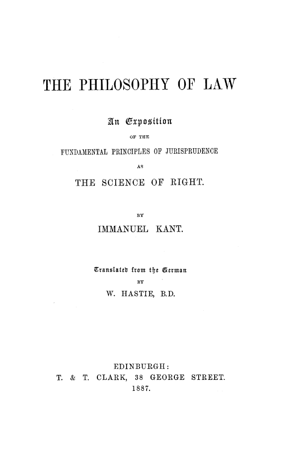 handle is hein.beal/tphol0001 and id is 1 raw text is: THE PHILOSOPHY OF LAW
an Expozition
OF THE
FUNDAMENTAL PRINCIPLES OF JURISPRUDENCE
AS

THE SCIENCE OF RIGHT.
BY
IMMANUEL KANT.

Translateb from tre German
BY
W. HASTIE, B.D.

EDINBURGH:
T. & T. CLARK, 38 GEORGE STREET.
1887.


