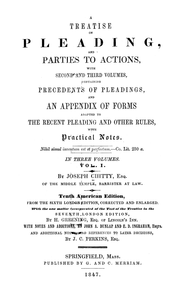 handle is hein.beal/tplact0001 and id is 1 raw text is: TREATISE
ON
P LEADING,
AND ,
PARTIES TO ACTIONS,
WITH
SECOND X- AND THIRD VOLUMES,
JCONTAINING
PRECEDEATS OF PLEADINGS,
AND
AN APPENDIX OF FORMS
ADAPTED TO
THE RECENT PLEADING AND OTHER RULES,
WITH
pr~cticlat Notto.
Nihil simul inventum est et perfectum.-Co. Lit. 230 a.
IN THREE VOL UMES.
VO-.. I.
By JOSEPH CIIITTY, ESQ.
I
OF THE MIDDLE TEMPLE, BARRISTER AT LAW.
Tenth Apierican Edition,
FROM THE SIXTH LOYDON4EDITION, CORRECTED AND ENLARGED.
Ilrits the new matter incorporated of the Text of the Treatise in the
SEVE4.TIILONDON EDITION,
By H. GREENING, ESQ. OF LINCOLN'S INN.
WITH NOTES AND ADDITIOO-Y-It JOIIN A. DUNLAP AND E. D. INGRAHAM, Esqrs.
AND ADDITIONAL NOW*NI) REFERENCES TO LATER DECISIONS,
By J. C.PERKINS, ESQ.
SPRINGFIELD, MASS.
PUBLISHED BY G. AND C. MERRIAM.
1847.


