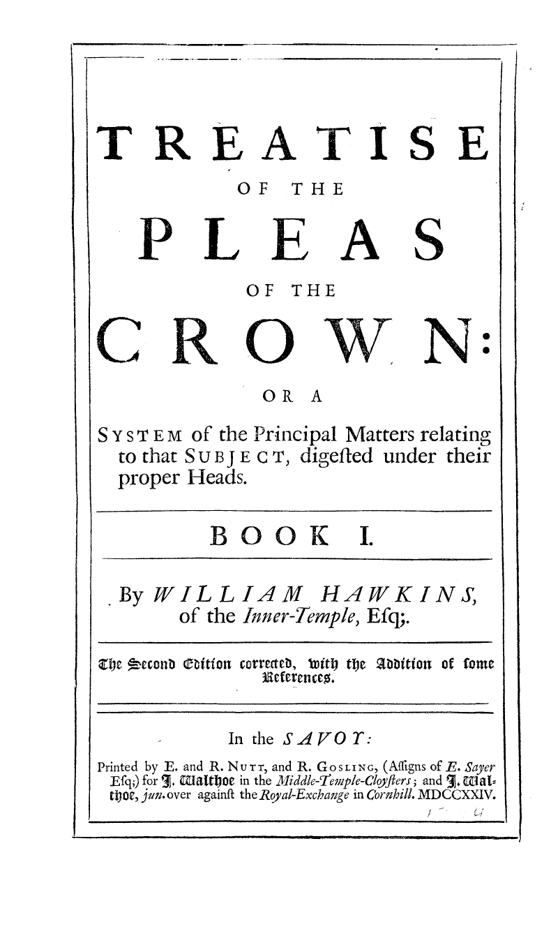 handle is hein.beal/tpleascrow0001 and id is 1 raw text is: 




TREATISE
             OF THE


P


L


E


A


S


OF THE


N 0


                OR A
S Y S T E M of the Principal Matters relating
  to that S U B j E C T, digefted under their
  proper Heads.


BOOK I.


  By WILLIAM HAWKINS,
        of the Inner-Temple, Efq;.

nej teconb t~ tion corrtcteb, iamiti the abbition ot fome


      -In the SAVOT:
Printed by E. and R. NUTTr, and R. GoSLING, (Affigns of E. Sayer
Efq;) for 3. waltoe in the Middle-Temple-Cloyflers; and 5. Matz
too, jun. over againft the Royal-Exchange in Cornhill. MDCCXXIV.
               i i i. y _ w    ! ' ' ' I II


C x


