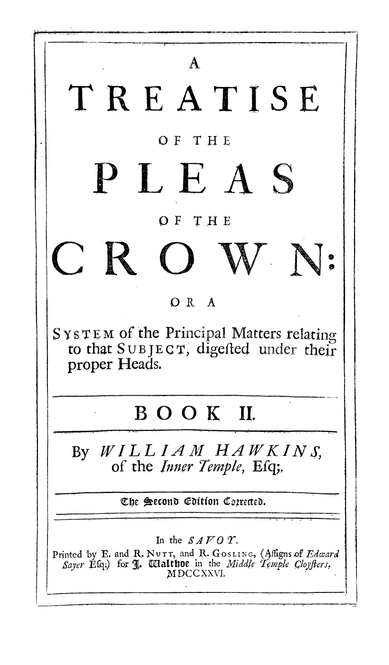 handle is hein.beal/tpleascrow0002 and id is 1 raw text is: 




TREATI


S


£


       OF THE


PLEAS
       OF Tk{E


C


0


             OR A

S s~ T F., m of the Principal Matters relating
  to that S U B j E C T, digeiled under their
  proper Heads.


BOO K II.


  By WILLIAM HAWKINS,
       of the inner Temple, Efq;,



            In the SATr0T.
Printed 'by E. and R. NIUTT, and R. GoS L IN G, (Afjigns of Edward
Sayer Efq,) fox 3 k. latoe in the Middle Ie.llp!le CloJfters,
             XDCCXXVI.


