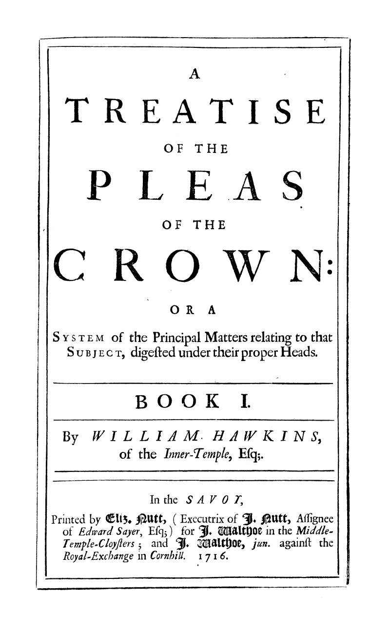 handle is hein.beal/tpleascrw0001 and id is 1 raw text is: 






   OF THE

LE
   OF THE


TISE


A


S


w


OR A


SYSTEM of
  SUBJECT,


the Principal Matters relating to that
digefted under their proper Heads.


          BOOK I.

 By WILLIAM. HAWKINS,
        of the Inner-Temple, Efq;.

            In the S A V 0 T,
Printed by    ..0 Utt, ( Exccutrix of 3. OUtt, Affignee
of Edward Saver, Efq5) for 3. Maltj in the Middle-
Temple-Cloyflers5 and 31.  Da1iOe , jun. againft the
Royal-Exchange in Cornhill. 1 7 1 6.
        i J   I i IllJ


TREA


P


R


N


