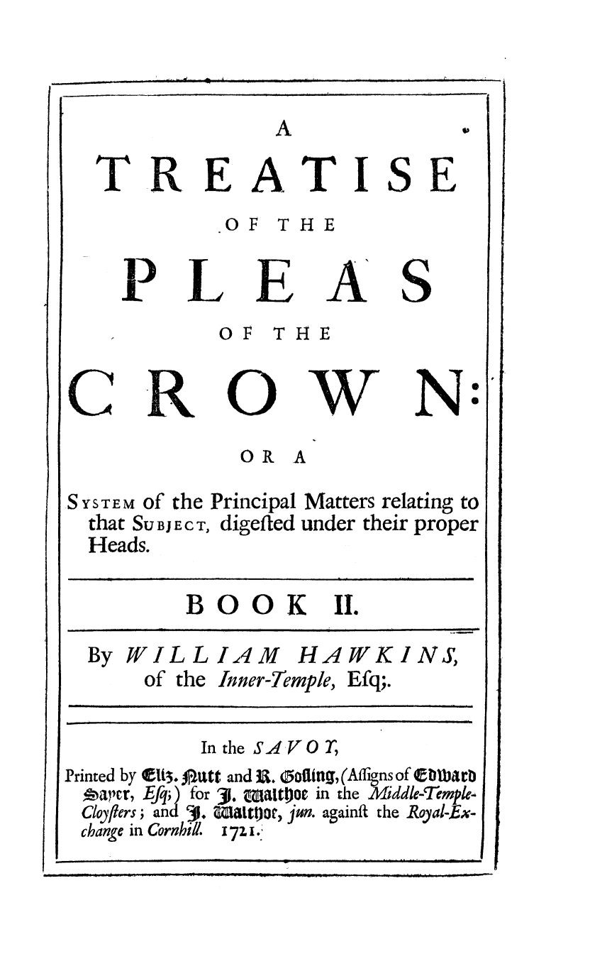 handle is hein.beal/tpleascrw0002 and id is 1 raw text is: 






TREATISE
          OF THE


  PLEAS
          OF THE


              0 R A

SYs TEM of the Principal Matters relating to
  that Su BJ E c T, digefted under their proper
  Heads.


BOOK II.


  By WILLIAM HAWKINS,
      of the Inner-Temple, Efq;.

           In the S..4,  T
Printed by (Et3. 0 Utt and U . 0ofling, (Affigns of bltba b
,apr, EAq;) for 31. Mmzaitpoe in the Midde-Temple-
Cloylers, and  1. Wiattgoto, jun. againft the Royal-,Ex-
change in Cornhill. 171.


